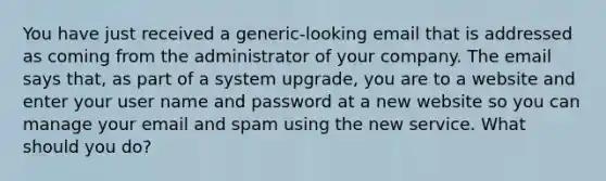 You have just received a generic-looking email that is addressed as coming from the administrator of your company. The email says that, as part of a system upgrade, you are to a website and enter your user name and password at a new website so you can manage your email and spam using the new service. What should you do?