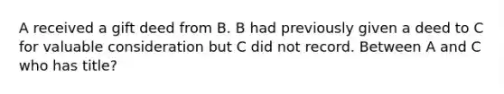 A received a gift deed from B. B had previously given a deed to C for valuable consideration but C did not record. Between A and C who has title?