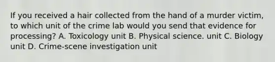 If you received a hair collected from the hand of a murder victim, to which unit of the crime lab would you send that evidence for processing? A. Toxicology unit B. Physical science. unit C. Biology unit D. Crime-scene investigation unit