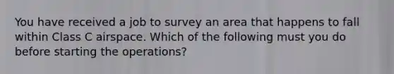 You have received a job to survey an area that happens to fall within Class C airspace. Which of the following must you do before starting the operations?