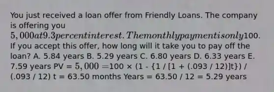 You just received a loan offer from Friendly Loans. The company is offering you 5,000 at 9.3 percent interest. The monthlypayment is only100. If you accept this offer, how long will it take you to pay off the loan? A. 5.84 years B. 5.29 years C. 6.80 years D. 6.33 years E. 7.59 years PV = 5,000 =100 × (1 - (1 / [1 + (.093 / 12)]t)) / (.093 / 12) t = 63.50 months Years = 63.50 / 12 = 5.29 years