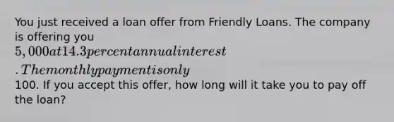 You just received a loan offer from Friendly Loans. The company is offering you 5,000 at 14.3 percent annual interest. The monthly payment is only100. If you accept this offer, how long will it take you to pay off the loan?