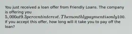 You just received a loan offer from Friendly Loans. The company is offering you 5,000 at 9.3 percent interest. The monthly payment is only100. If you accept this offer, how long will it take you to pay off the loan?