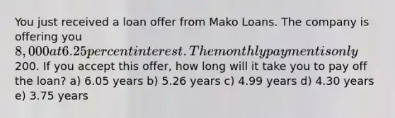 You just received a loan offer from Mako Loans. The company is offering you 8,000 at 6.25 percent interest. The monthly payment is only200. If you accept this offer, how long will it take you to pay off the loan? a) 6.05 years b) 5.26 years c) 4.99 years d) 4.30 years e) 3.75 years