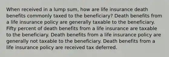 When received in a lump sum, how are life insurance death benefits commonly taxed to the beneficiary? Death benefits from a life insurance policy are generally taxable to the beneficiary. Fifty percent of death benefits from a life insurance are taxable to the beneficiary. Death benefits from a life insurance policy are generally not taxable to the beneficiary. Death benefits from a life insurance policy are received tax deferred.