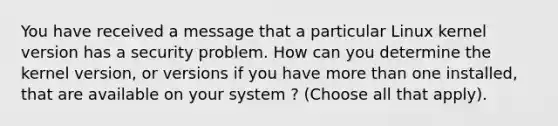 You have received a message that a particular Linux kernel version has a security problem. How can you determine the kernel version, or versions if you have more than one installed, that are available on your system ? (Choose all that apply).