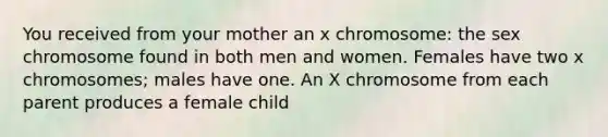 You received from your mother an x chromosome: the sex chromosome found in both men and women. Females have two x chromosomes; males have one. An X chromosome from each parent produces a female child