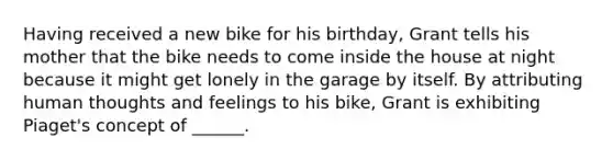 Having received a new bike for his birthday, Grant tells his mother that the bike needs to come inside the house at night because it might get lonely in the garage by itself. By attributing human thoughts and feelings to his bike, Grant is exhibiting Piaget's concept of ______.