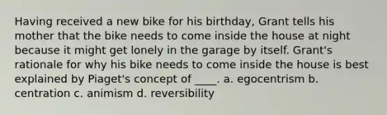 Having received a new bike for his birthday, Grant tells his mother that the bike needs to come inside the house at night because it might get lonely in the garage by itself. Grant's rationale for why his bike needs to come inside the house is best explained by Piaget's concept of ____. a. egocentrism b. centration c. animism d. reversibility