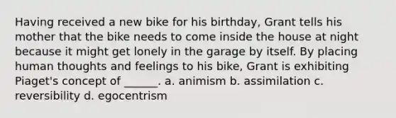 Having received a new bike for his birthday, Grant tells his mother that the bike needs to come inside the house at night because it might get lonely in the garage by itself. By placing human thoughts and feelings to his bike, Grant is exhibiting Piaget's concept of ______. a. animism b. assimilation c. reversibility d. egocentrism