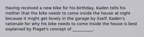 Having received a new bike for his birthday, Kaden tells his mother that the bike needs to come inside the house at night because it might get lonely in the garage by itself. Kaden's rationale for why his bike needs to come inside the house is best explained by Piaget's concept of __________.