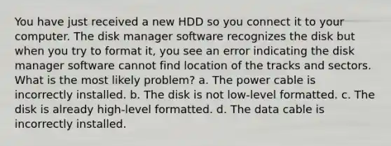 You have just received a new HDD so you connect it to your computer. The disk manager software recognizes the disk but when you try to format it, you see an error indicating the disk manager software cannot find location of the tracks and sectors. What is the most likely problem? a. The power cable is incorrectly installed. b. The disk is not low-level formatted. c. The disk is already high-level formatted. d. The data cable is incorrectly installed.