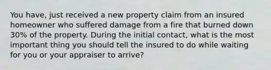 You have, just received a new property claim from an insured homeowner who suffered damage from a fire that burned down 30% of the property. During the initial contact, what is the most important thing you should tell the insured to do while waiting for you or your appraiser to arrive?