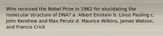 Who received the Nobel Prize in 1962 for elucidating the molecular structure of DNA? a. Albert Einstein b. Linus Pauling c. John Kendrew and Max Perutz d. Maurice Wilkins, James Watson, and Francis Crick