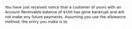 You have just received notice that a customer of yours with an Account Receivable balance of 100 has gone bankrupt and will not make any future payments. Assuming you use the allowance method, the entry you make is to