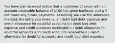 You have just received notice that a customer of yours with an account receivable balance of 100 has gone bankrupt and will not make any future payments. Assuming you use the allowance method, the entry you make is: a.) debit bad debt expense and credit allowance for doubtful accounts b.) debit bad debt expense and credit accounts receivable c.) debit allowance for doubtful accounts and credit accounts receivable d.) debit allowance for doubtful accounts and credit bad debt expense