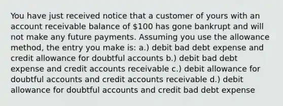 You have just received notice that a customer of yours with an account receivable balance of 100 has gone bankrupt and will not make any future payments. Assuming you use the allowance method, the entry you make is: a.) debit bad debt expense and credit allowance for doubtful accounts b.) debit bad debt expense and credit accounts receivable c.) debit allowance for doubtful accounts and credit accounts receivable d.) debit allowance for doubtful accounts and credit bad debt expense