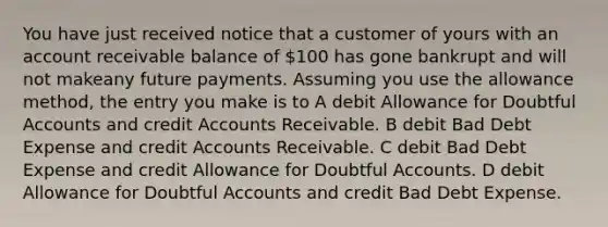 You have just received notice that a customer of yours with an account receivable balance of 100 has gone bankrupt and will not makeany future payments. Assuming you use the allowance method, the entry you make is to A debit Allowance for Doubtful Accounts and credi<a href='https://www.questionai.com/knowledge/k7x83BRk9p-t-accounts' class='anchor-knowledge'>t accounts</a> Receivable. B debit Bad Debt Expense and credit Accounts Receivable. C debit Bad Debt Expense and credit Allowance for Doubtful Accounts. D debit Allowance for Doubtful Accounts and credit Bad Debt Expense.