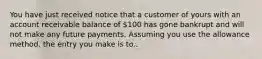 You have just received notice that a customer of yours with an account receivable balance of 100 has gone bankrupt and will not make any future payments. Assuming you use the allowance method, the entry you make is to..