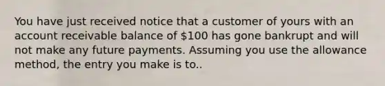 You have just received notice that a customer of yours with an account receivable balance of 100 has gone bankrupt and will not make any future payments. Assuming you use the allowance method, the entry you make is to..