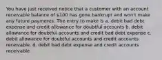 You have just received notice that a customer with an account receivable balance of 100 has gone bankrupt and won't make any future payments. The entry to make is a. debit bad debt expense and credit allowance for doubtful accounts b. debit allowance for doubtful accounts and credit bad debt expense c. debit allowance for doubtful accounts and credit accounts receivable. d. debit bad debt expense and credit accounts receivable