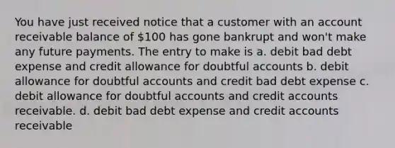 You have just received notice that a customer with an account receivable balance of 100 has gone bankrupt and won't make any future payments. The entry to make is a. debit bad debt expense and credit allowance for doubtful accounts b. debit allowance for doubtful accounts and credit bad debt expense c. debit allowance for doubtful accounts and credi<a href='https://www.questionai.com/knowledge/k7x83BRk9p-t-accounts' class='anchor-knowledge'>t accounts</a> receivable. d. debit bad debt expense and credit accounts receivable