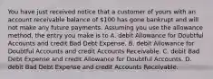 You have just received notice that a customer of yours with an account receivable balance of 100 has gone bankrupt and will not make any future payments. Assuming you use the allowance method, the entry you make is to A. debit Allowance for Doubtful Accounts and credit Bad Debt Expense. B. debit Allowance for Doubtful Accounts and credit Accounts Receivable. C. debit Bad Debt Expense and credit Allowance for Doubtful Accounts. D. debit Bad Debt Expense and credit Accounts Receivable.