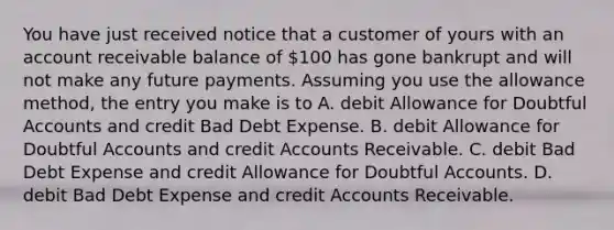 You have just received notice that a customer of yours with an account receivable balance of 100 has gone bankrupt and will not make any future payments. Assuming you use the allowance method, the entry you make is to A. debit Allowance for Doubtful Accounts and credit Bad Debt Expense. B. debit Allowance for Doubtful Accounts and credit Accounts Receivable. C. debit Bad Debt Expense and credit Allowance for Doubtful Accounts. D. debit Bad Debt Expense and credit Accounts Receivable.