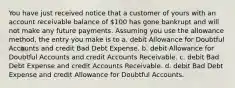 You have just received notice that a customer of yours with an account receivable balance of 100 has gone bankrupt and will not make any future payments. Assuming you use the allowance method, the entry you make is to a. debit Allowance for Doubtful Accounts and credit Bad Debt Expense. b. debit Allowance for Doubtful Accounts and credit Accounts Receivable. c. debit Bad Debt Expense and credit Accounts Receivable. d. debit Bad Debt Expense and credit Allowance for Doubtful Accounts.