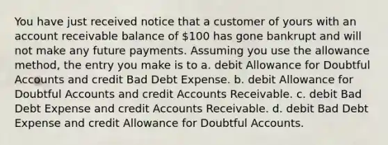 You have just received notice that a customer of yours with an account receivable balance of 100 has gone bankrupt and will not make any future payments. Assuming you use the allowance method, the entry you make is to a. debit Allowance for Doubtful Accounts and credit Bad Debt Expense. b. debit Allowance for Doubtful Accounts and credit Accounts Receivable. c. debit Bad Debt Expense and credit Accounts Receivable. d. debit Bad Debt Expense and credit Allowance for Doubtful Accounts.