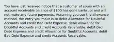 You have just received notice that a customer of yours with an account receivable balance of 100 has gone bankrupt and will not make any future payments. Assuming you use the allowance method, the entry you make is to debit Allowance for Doubtful Accounts and credit Bad Debt Expense. debit Allowance for Doubtful Accounts and credit Accounts Receivable. debit Bad Debt Expense and credit Allowance for Doubtful Accounts. debit Bad Debt Expense and credit Accounts Receivable.