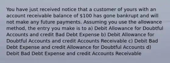 You have just received notice that a customer of yours with an account receivable balance of 100 has gone bankrupt and will not make any future payments. Assuming you use the allowance method, the entry you make is to a) Debit Allowance for Doubtful Accounts and credit Bad Debt Expense b) Debit Allowance for Doubtful Accounts and credit Accounts Receivable c) Debit Bad Debt Expense and credit Allowance for Doubtful Accounts d) Debit Bad Debt Expense and credit Accounts Receivable