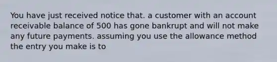 You have just received notice that. a customer with an account receivable balance of 500 has gone bankrupt and will not make any future payments. assuming you use the allowance method the entry you make is to