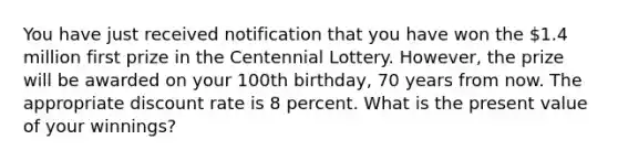 You have just received notification that you have won the 1.4 million first prize in the Centennial Lottery. However, the prize will be awarded on your 100th birthday, 70 years from now. The appropriate discount rate is 8 percent. What is the present value of your winnings?