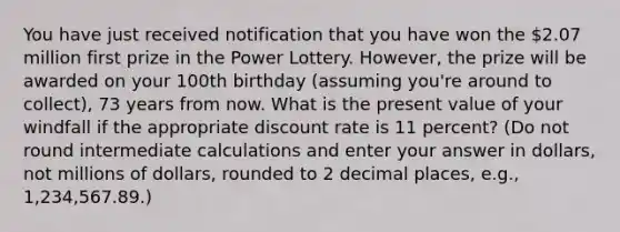 You have just received notification that you have won the 2.07 million first prize in the Power Lottery. However, the prize will be awarded on your 100th birthday (assuming you're around to collect), 73 years from now. What is the present value of your windfall if the appropriate discount rate is 11 percent? (Do not round intermediate calculations and enter your answer in dollars, not millions of dollars, rounded to 2 decimal places, e.g., 1,234,567.89.)