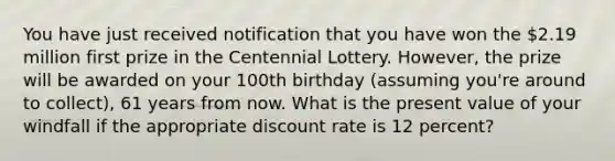 You have just received notification that you have won the 2.19 million first prize in the Centennial Lottery. However, the prize will be awarded on your 100th birthday (assuming you're around to collect), 61 years from now. What is the present value of your windfall if the appropriate discount rate is 12 percent?