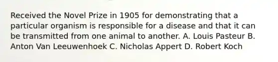 Received the Novel Prize in 1905 for demonstrating that a particular organism is responsible for a disease and that it can be transmitted from one animal to another. A. Louis Pasteur B. Anton Van Leeuwenhoek C. Nicholas Appert D. Robert Koch