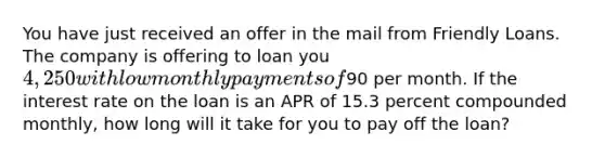 You have just received an offer in the mail from Friendly Loans. The company is offering to loan you 4,250 with low monthly payments of90 per month. If the interest rate on the loan is an APR of 15.3 percent compounded monthly, how long will it take for you to pay off the loan?