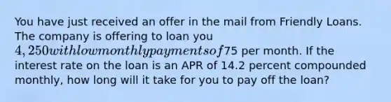 You have just received an offer in the mail from Friendly Loans. The company is offering to loan you 4,250 with low monthly payments of75 per month. If the interest rate on the loan is an APR of 14.2 percent compounded monthly, how long will it take for you to pay off the loan?