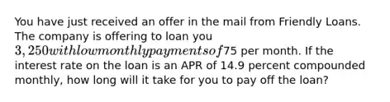 You have just received an offer in the mail from Friendly Loans. The company is offering to loan you 3,250 with low monthly payments of75 per month. If the interest rate on the loan is an APR of 14.9 percent compounded monthly, how long will it take for you to pay off the loan?