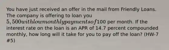 You have just received an offer in the mail from Friendly Loans. The company is offering to loan you 5,500 with low monthly payments of100 per month. If the interest rate on the loan is an APR of 14.7 percent compounded monthly, how long will it take for you to pay off the loan? (HW-7 #5)