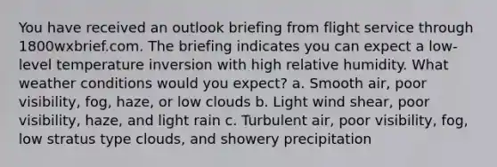 You have received an outlook briefing from flight service through 1800wxbrief.com. The briefing indicates you can expect a low-level temperature inversion with high relative humidity. What weather conditions would you expect? a. Smooth air, poor visibility, fog, haze, or low clouds b. Light wind shear, poor visibility, haze, and light rain c. Turbulent air, poor visibility, fog, low stratus type clouds, and showery precipitation