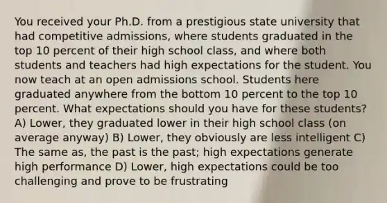 You received your Ph.D. from a prestigious state university that had competitive admissions, where students graduated in the top 10 percent of their high school class, and where both students and teachers had high expectations for the student. You now teach at an open admissions school. Students here graduated anywhere from the bottom 10 percent to the top 10 percent. What expectations should you have for these students? A) Lower, they graduated lower in their high school class (on average anyway) B) Lower, they obviously are less intelligent C) The same as, the past is the past; high expectations generate high performance D) Lower, high expectations could be too challenging and prove to be frustrating