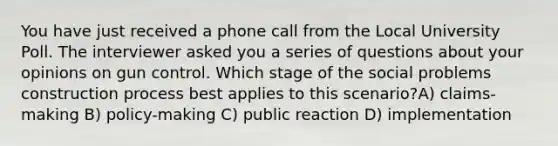 You have just received a phone call from the Local University Poll. The interviewer asked you a series of questions about your opinions on gun control. Which stage of the social problems construction process best applies to this scenario?A) claims-making B) policy-making C) public reaction D) implementation