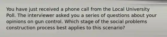 You have just received a phone call from the Local University Poll. The interviewer asked you a series of questions about your opinions on gun control. Which stage of the social problems construction process best applies to this scenario?