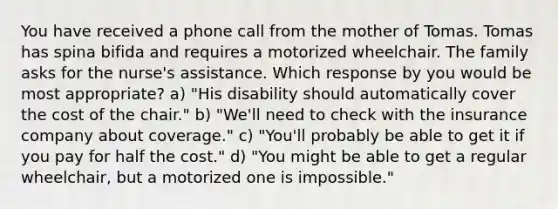 You have received a phone call from the mother of Tomas. Tomas has spina bifida and requires a motorized wheelchair. The family asks for the nurse's assistance. Which response by you would be most appropriate? a) "His disability should automatically cover the cost of the chair." b) "We'll need to check with the insurance company about coverage." c) "You'll probably be able to get it if you pay for half the cost." d) "You might be able to get a regular wheelchair, but a motorized one is impossible."