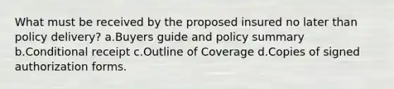 What must be received by the proposed insured no later than policy delivery? a.Buyers guide and policy summary b.Conditional receipt c.Outline of Coverage d.Copies of signed authorization forms.