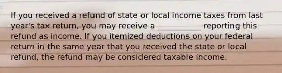 If you received a refund of state or local income taxes from last year's tax return, you may receive a ___________ reporting this refund as income. If you itemized deductions on your federal return in the same year that you received the state or local refund, the refund may be considered taxable income.