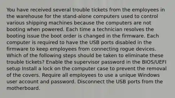 You have received several trouble tickets from the employees in the warehouse for the stand-alone computers used to control various shipping machines because the computers are not booting when powered. Each time a technician resolves the booting issue the boot order is changed in the firmware. Each computer is required to have the USB ports disabled in the firmware to keep employees from connecting rogue devices. Which of the following steps should be taken to eliminate these trouble tickets? Enable the supervisor password in the BIOS/UEFI setup Install a lock on the computer case to prevent the removal of the covers. Require all employees to use a unique Windows user account and password. Disconnect the USB ports from the motherboard.