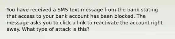 You have received a SMS text message from the bank stating that access to your bank account has been blocked. The message asks you to click a link to reactivate the account right away. What type of attack is this?